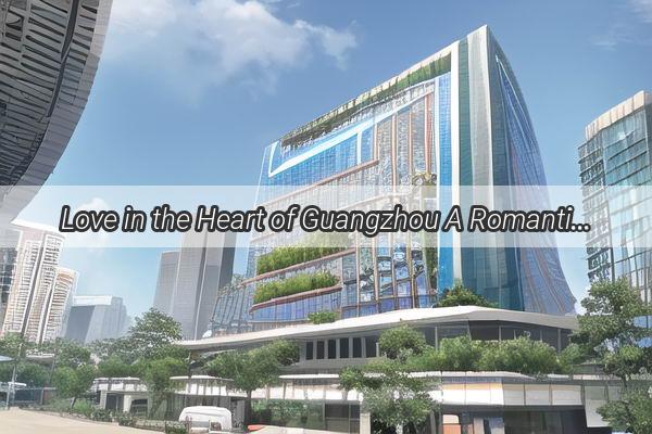 Love in the Heart of Guangzhou A Romantic Guide for Couples Exploring the Citys Hidden Gems